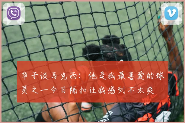 华子谈马克西：他是我最喜爱的球员之一今日隔扣让我感到不太爽