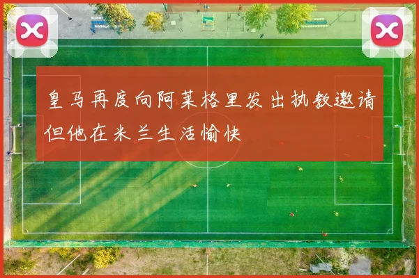 皇马再度向阿莱格里发出执教邀请但他在米兰生活愉快