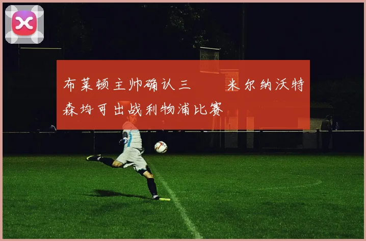 布莱顿主帅确认三笘薫米尔纳沃特森均可出战利物浦比赛