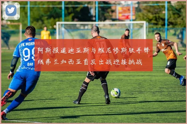 阿斯报道迪亚斯与维尼修斯联手锋线弗兰加西亚首发出战迎接挑战