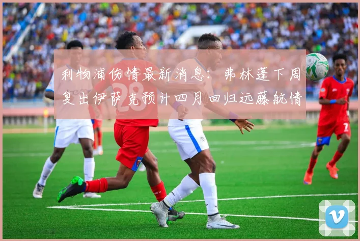 利物浦伤情最新消息：弗林蓬下周复出伊萨克预计四月回归远藤航情况待定