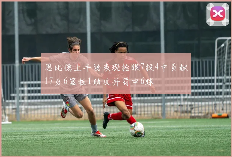 恩比德上半场表现抢眼7投4中贡献17分6篮板1助攻并罚中6球