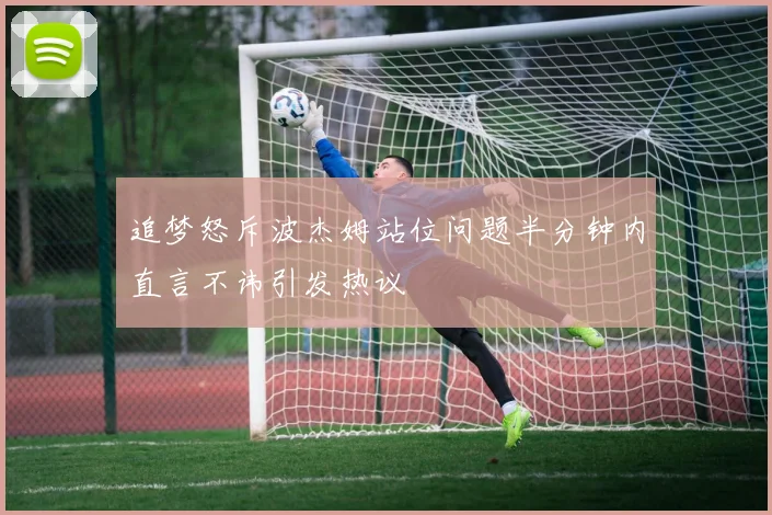 追梦怒斥波杰姆站位问题半分钟内直言不讳引发热议