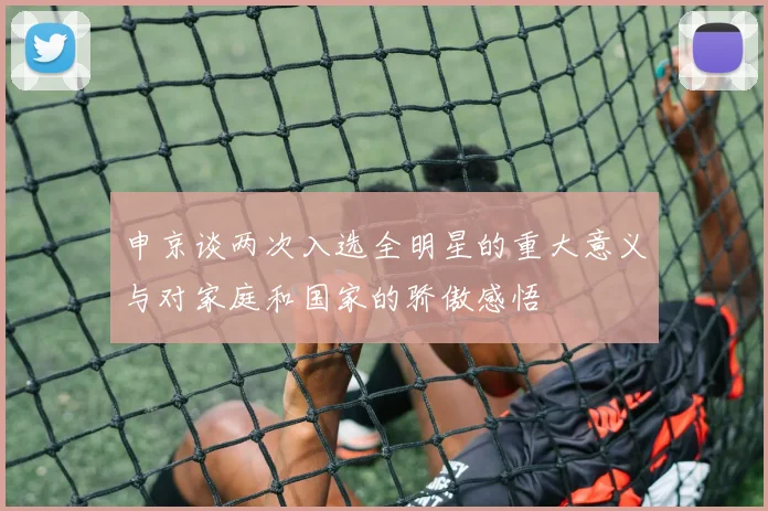 申京谈两次入选全明星的重大意义与对家庭和国家的骄傲感悟