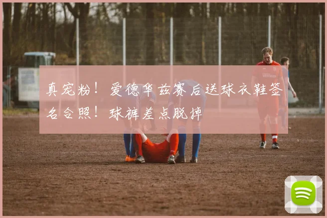 真宠粉！爱德华兹赛后送球衣鞋签名合照！球裤差点脱掉