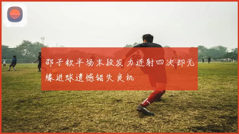 邵子钦半场末段发力连射四次却无缘进球遗憾错失良机