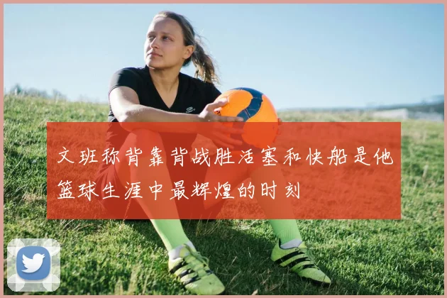 文班称背靠背战胜活塞和快船是他篮球生涯中最辉煌的时刻