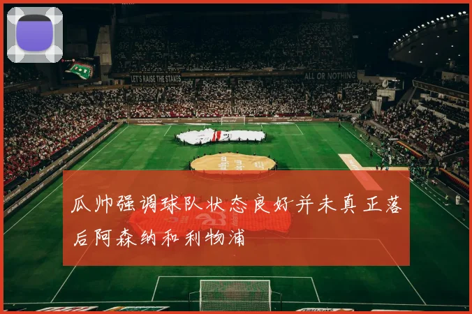 瓜帅强调球队状态良好并未真正落后阿森纳和利物浦