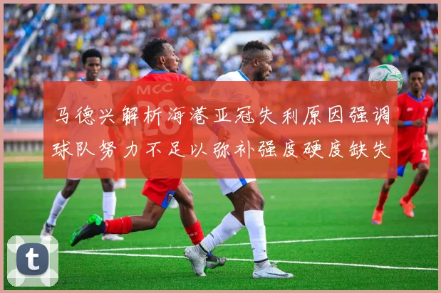 马德兴解析海港亚冠失利原因强调球队努力不足以弥补强度硬度缺失