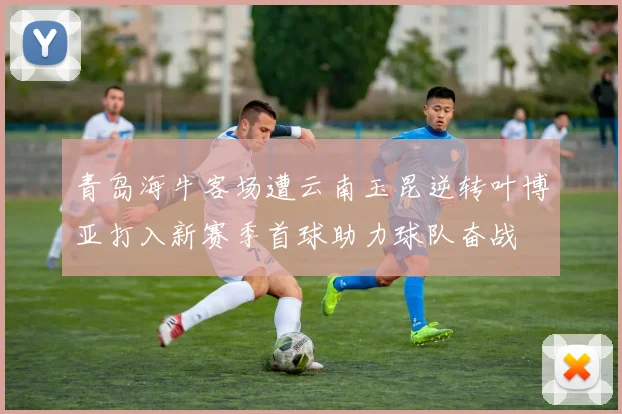 青岛海牛客场遭云南玉昆逆转叶博亚打入新赛季首球助力球队奋战
