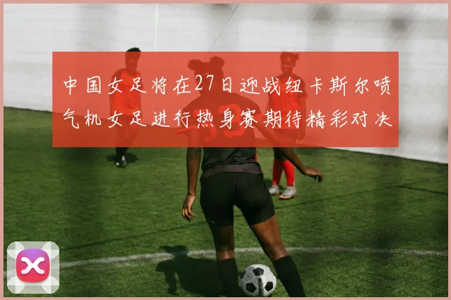 中国女足将在27日迎战纽卡斯尔喷气机女足进行热身赛期待精彩对决