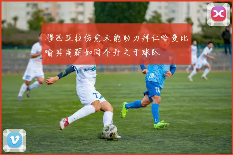 穆西亚拉伤愈未能助力拜仁哈曼比喻其高薪如同乔丹之于球队