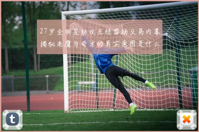 27岁全明星助攻王特雷杨交易内幕揭秘老鹰与奇才的真实意图是什么