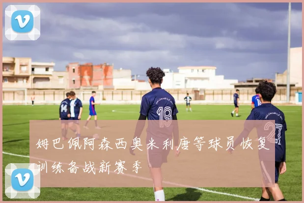 姆巴佩阿森西奥米利唐等球员恢复训练备战新赛季