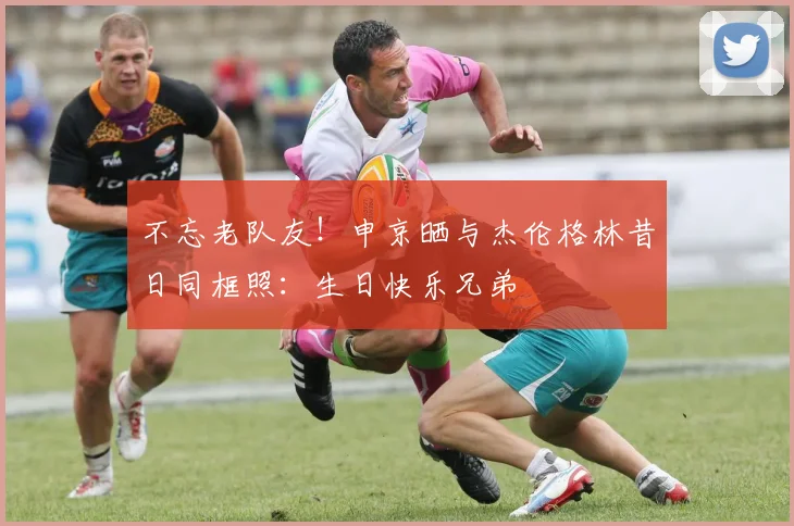 不忘老队友！申京晒与杰伦格林昔日同框照：生日快乐兄弟