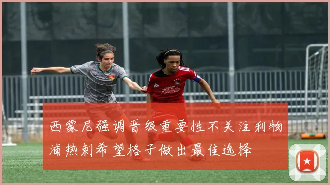 西蒙尼强调晋级重要性不关注利物浦热刺希望格子做出最佳选择
