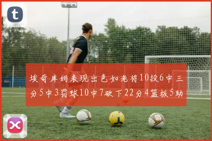 埃奇库姆表现出色如老将10投6中三分5中3罚球10中7砍下22分4篮板5助攻