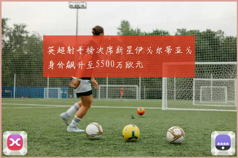 英超射手榜次席新星伊戈尔蒂亚戈身价飙升至5500万欧元