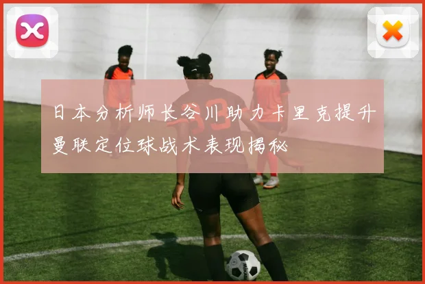 日本分析师长谷川助力卡里克提升曼联定位球战术表现揭秘