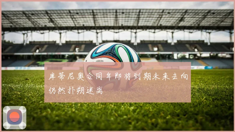 库蒂尼奥合同年即将到期未来去向仍然扑朔迷离