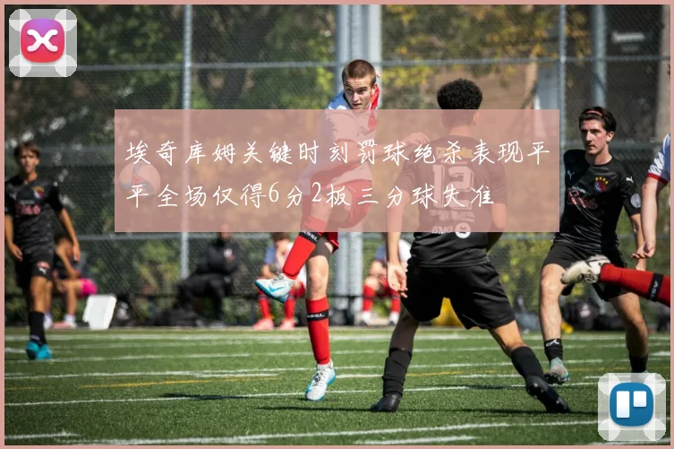 埃奇库姆关键时刻罚球绝杀表现平平全场仅得6分2板三分球失准