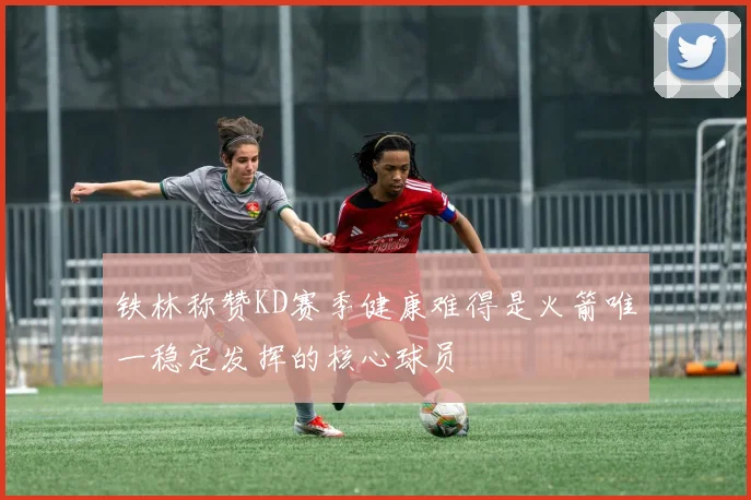 铁林称赞KD赛季健康难得是火箭唯一稳定发挥的核心球员