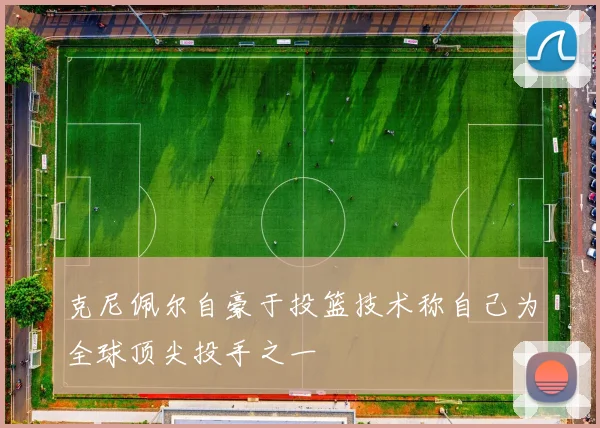 克尼佩尔自豪于投篮技术称自己为全球顶尖投手之一