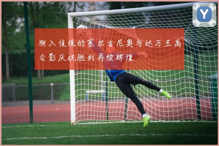 渐入佳境的塞尔吉尼奥与达万王禹合影庆祝胜利再续辉煌