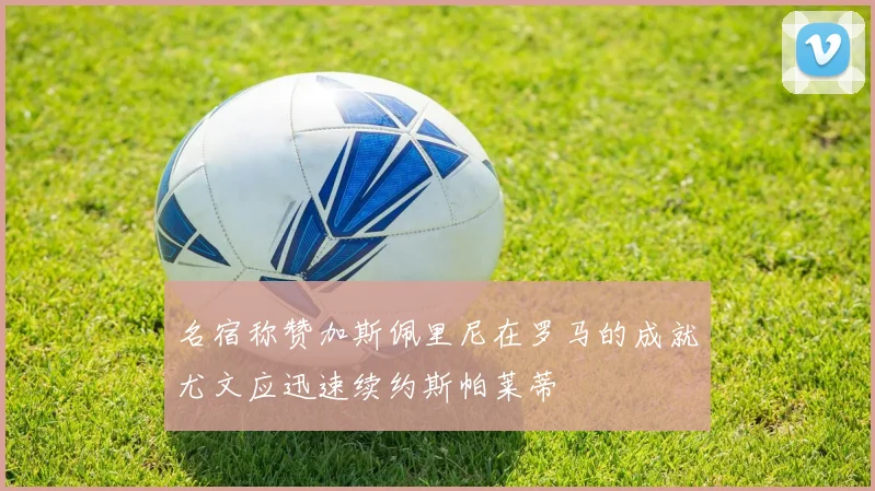 名宿称赞加斯佩里尼在罗马的成就尤文应迅速续约斯帕莱蒂