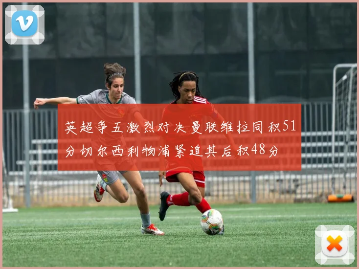 英超争五激烈对决曼联维拉同积51分切尔西利物浦紧追其后积48分