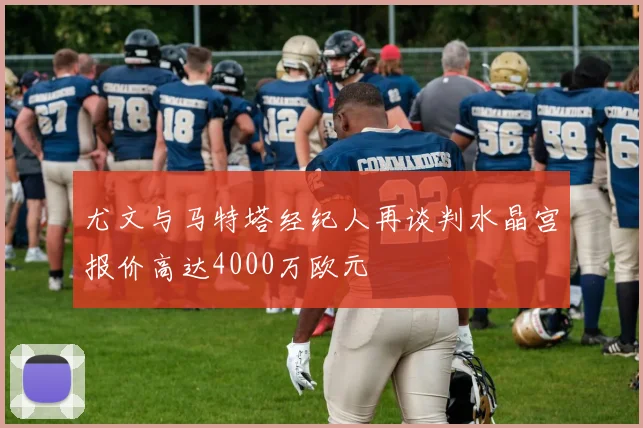 尤文与马特塔经纪人再谈判水晶宫报价高达4000万欧元