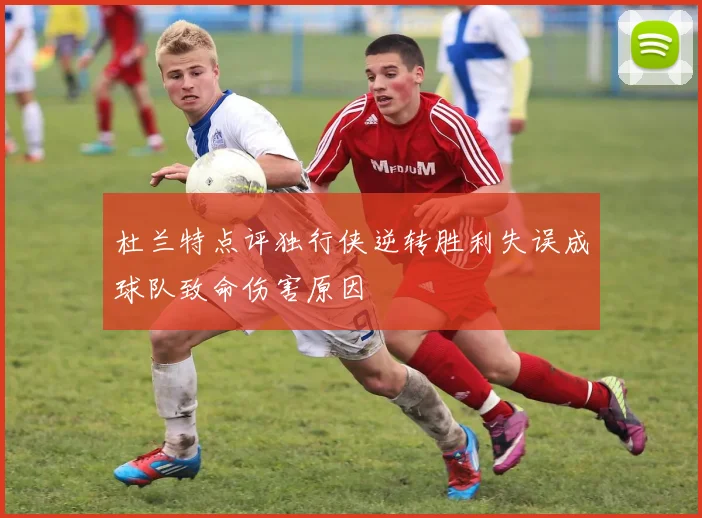 杜兰特点评独行侠逆转胜利失误成球队致命伤害原因