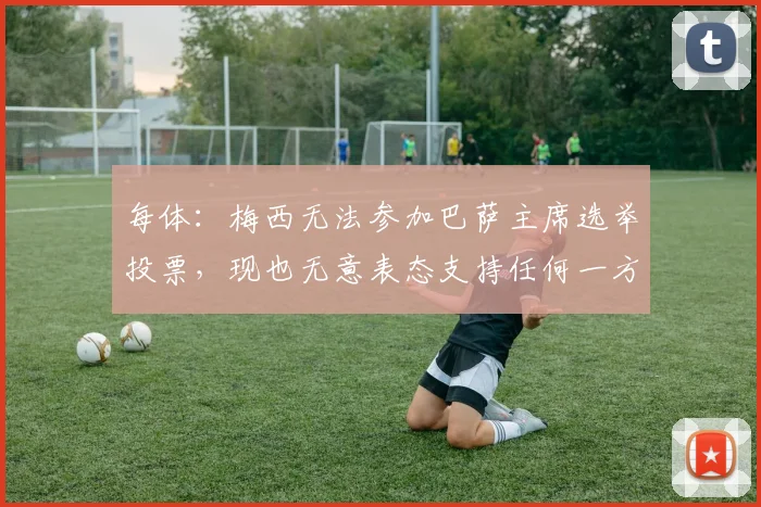 每体：梅西无法参加巴萨主席选举投票，现也无意表态支持任何一方