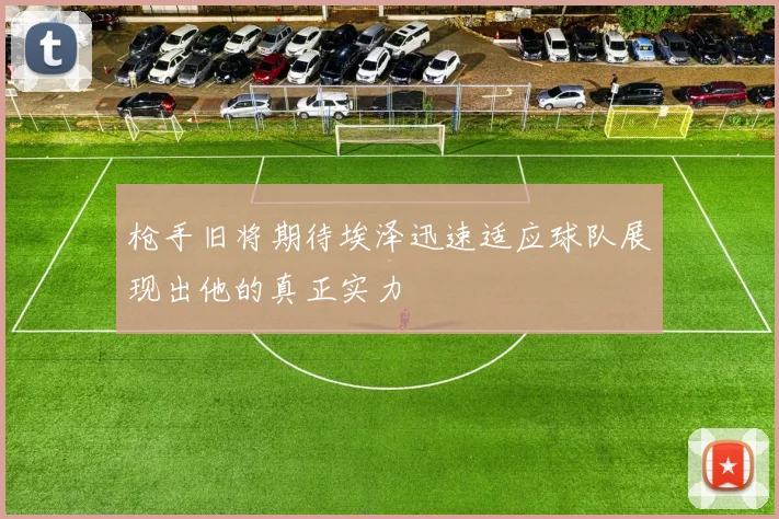 枪手旧将期待埃泽迅速适应球队展现出他的真正实力